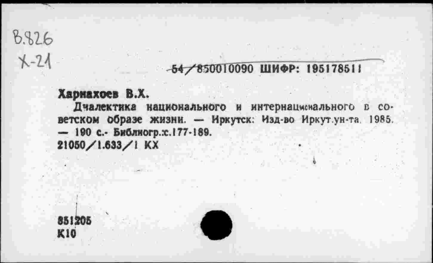 ﻿ш
«4
54/850010090 ШИФР: 195178511
Харнахоев В.Х.
Диалектика национального и интернационального в советском Образе жизни. — Иркутск: Изд-во Иркут.ун-та 1985. — 190 С.- Библиогр.х.177-189.
21050/1.633/1 КХ
4
851205 К10